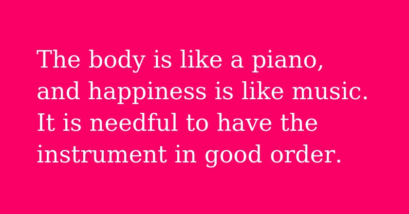 The body is like a piano, and happiness is like music. It is needful to have the instrument in good order.