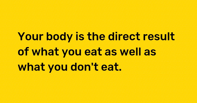 Your body is the direct result of what you eat as well as what you don't eat.