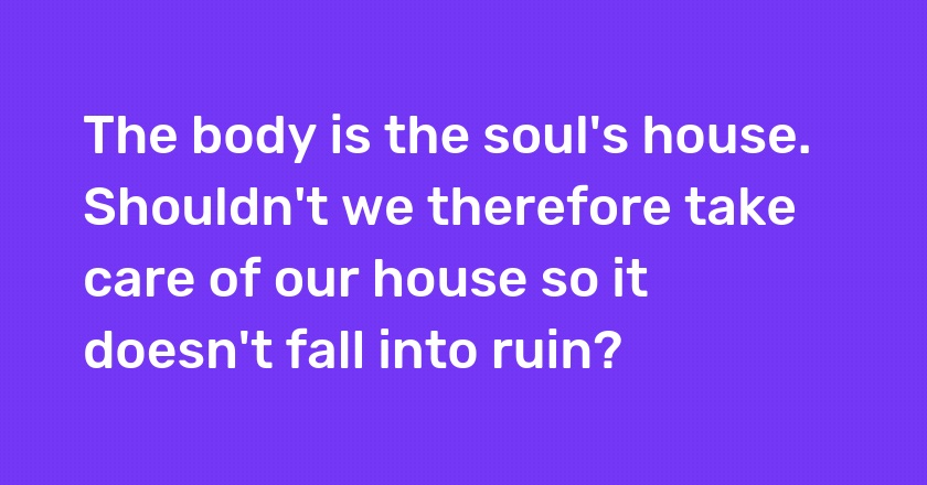 The body is the soul's house. Shouldn't we therefore take care of our house so it doesn't fall into ruin?