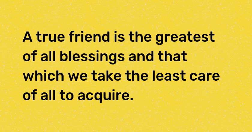 A true friend is the greatest of all blessings and that which we take the least care of all to acquire.