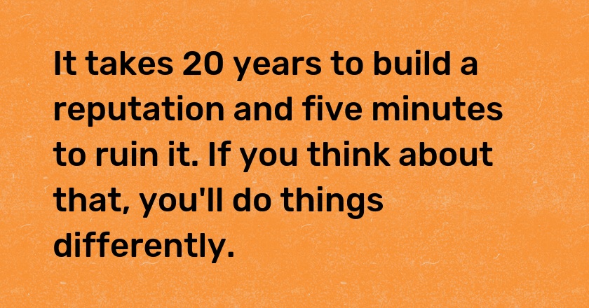 It takes 20 years to build a reputation and five minutes to ruin it. If you think about that, you'll do things differently.