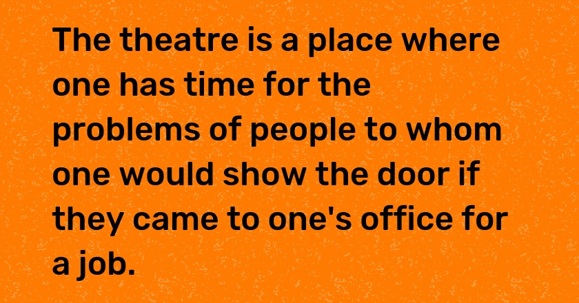 The theatre is a place where one has time for the problems of people to whom one would show the door if they came to one's office for a job.