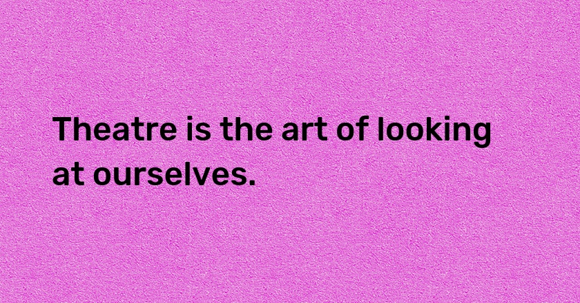 Theatre is the art of looking at ourselves.