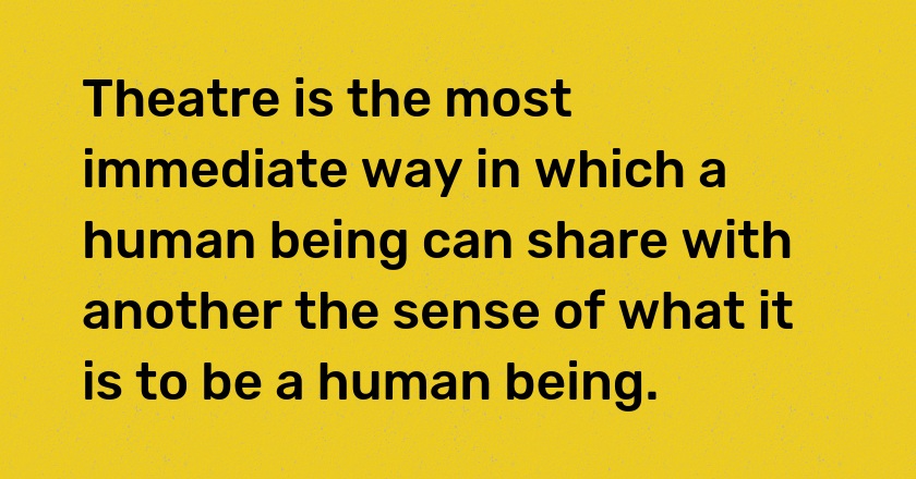 Theatre is the most immediate way in which a human being can share with another the sense of what it is to be a human being.