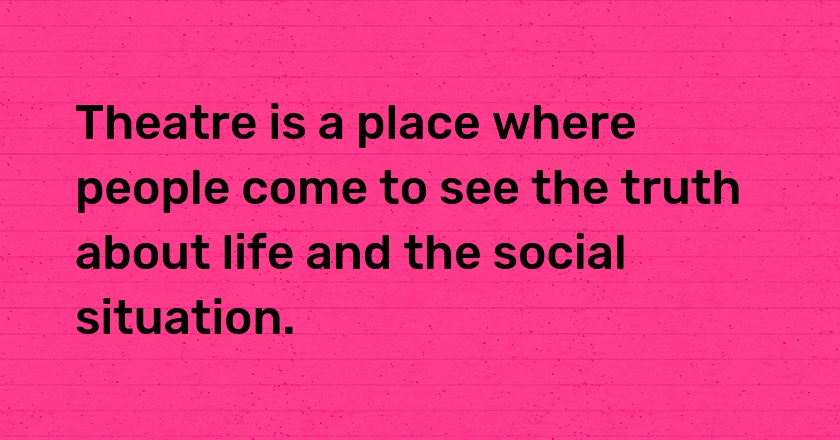 Theatre is a place where people come to see the truth about life and the social situation.