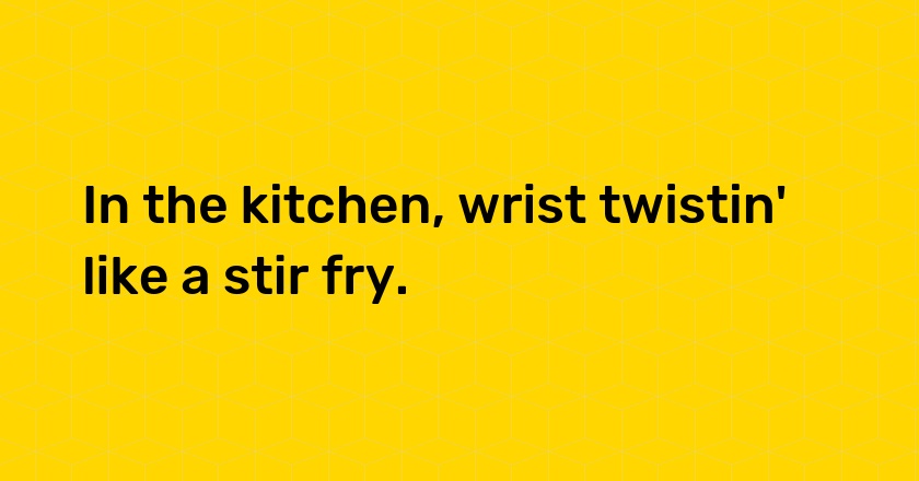 In the kitchen, wrist twistin' like a stir fry.