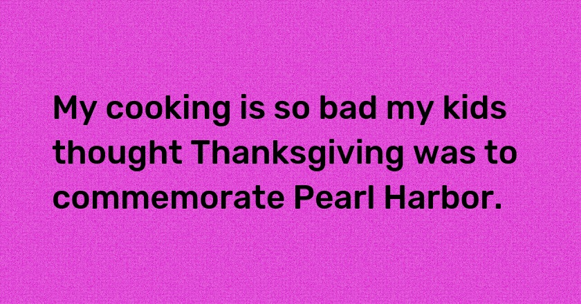 My cooking is so bad my kids thought Thanksgiving was to commemorate Pearl Harbor.