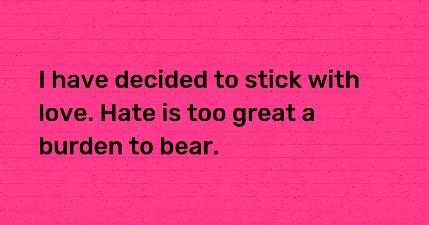 I have decided to stick with love. Hate is too great a burden to bear.