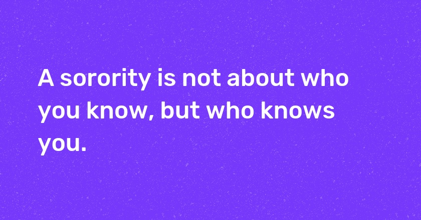 A sorority is not about who you know, but who knows you.