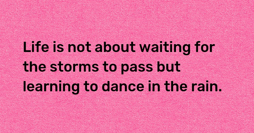 Life is not about waiting for the storms to pass but learning to dance in the rain.