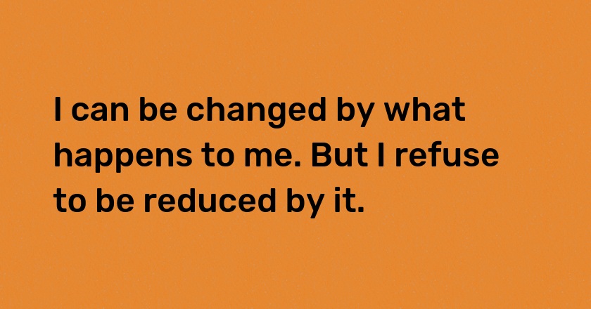 I can be changed by what happens to me. But I refuse to be reduced by it.