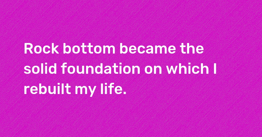 Rock bottom became the solid foundation on which I rebuilt my life.