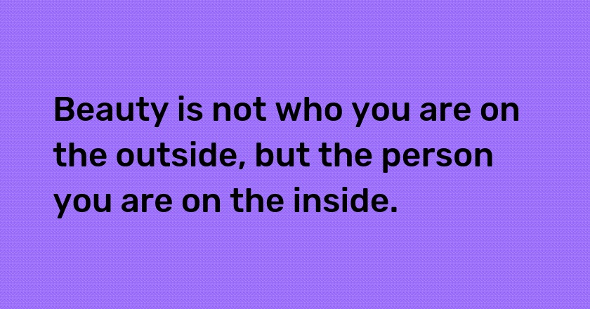 Beauty is not who you are on the outside, but the person you are on the inside.