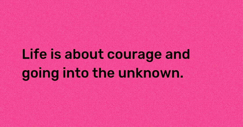 Life is about courage and going into the unknown.