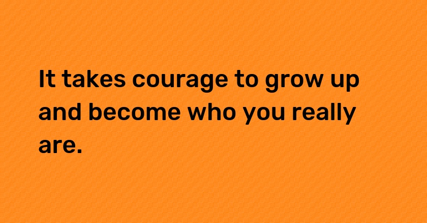 It takes courage to grow up and become who you really are.