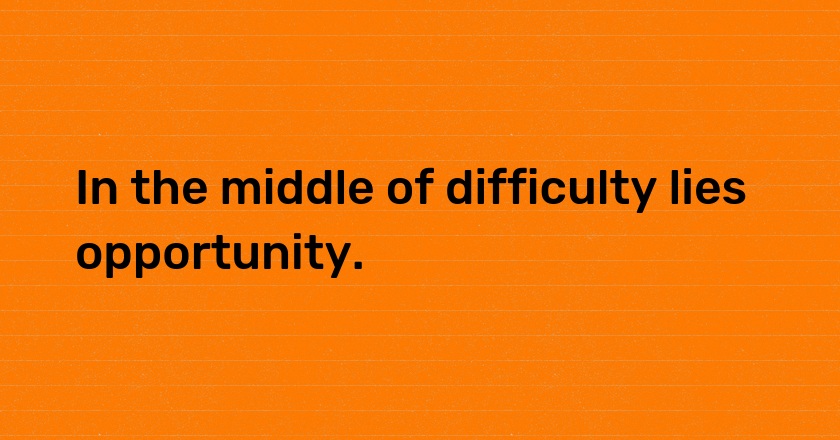 In the middle of difficulty lies opportunity.