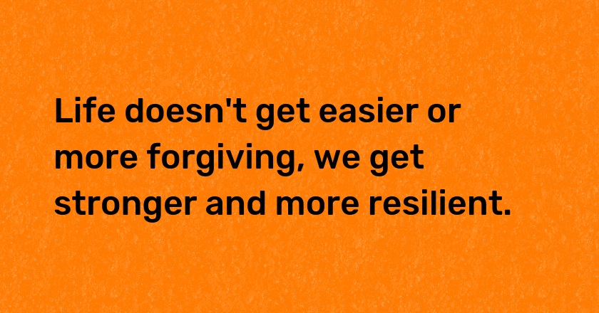 Life doesn't get easier or more forgiving, we get stronger and more resilient.