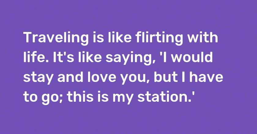 Traveling is like flirting with life. It's like saying, 'I would stay and love you, but I have to go; this is my station.'