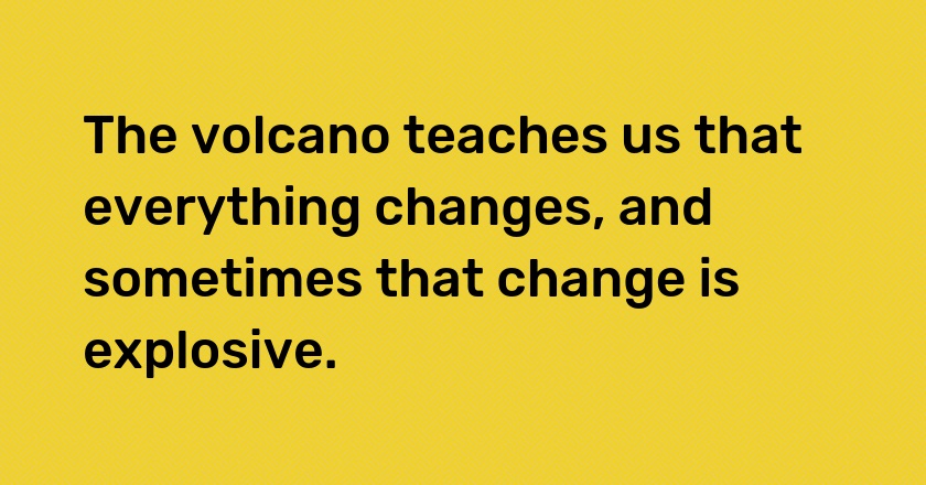 The volcano teaches us that everything changes, and sometimes that change is explosive.