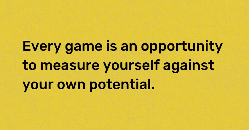 Every game is an opportunity to measure yourself against your own potential.