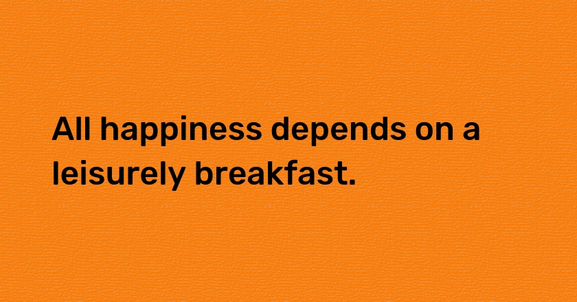 All happiness depends on a leisurely breakfast.