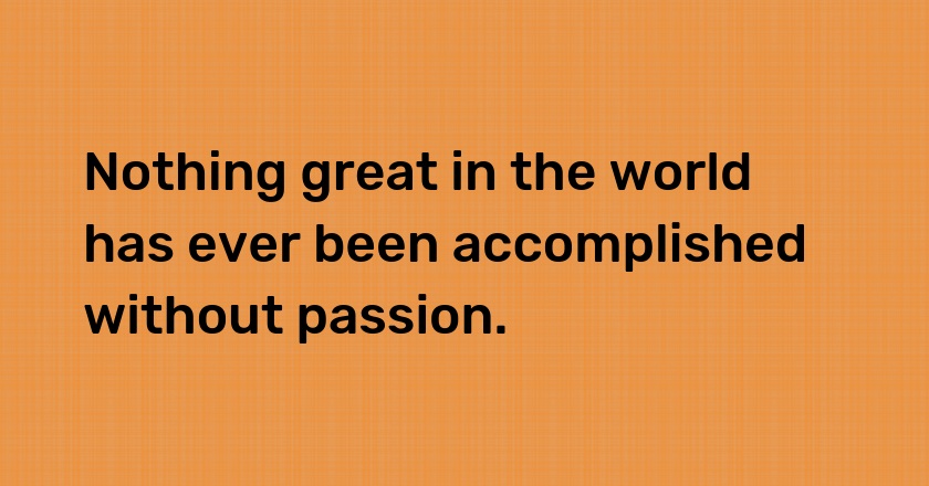 Nothing great in the world has ever been accomplished without passion.