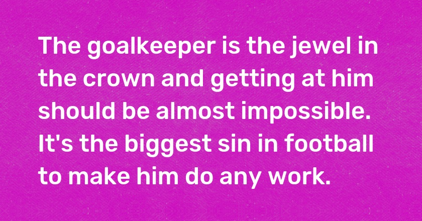 The goalkeeper is the jewel in the crown and getting at him should be almost impossible. It's the biggest sin in football to make him do any work.