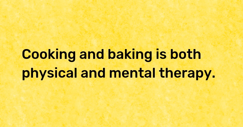 Cooking and baking is both physical and mental therapy.