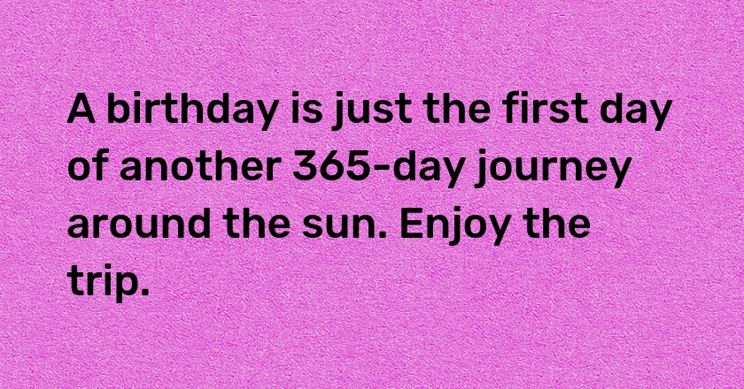 A birthday is just the first day of another 365-day journey around the sun. Enjoy the trip.