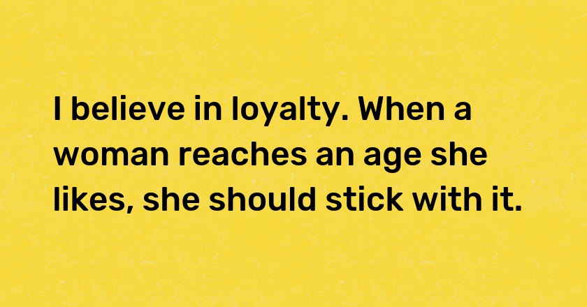 I believe in loyalty. When a woman reaches an age she likes, she should stick with it.