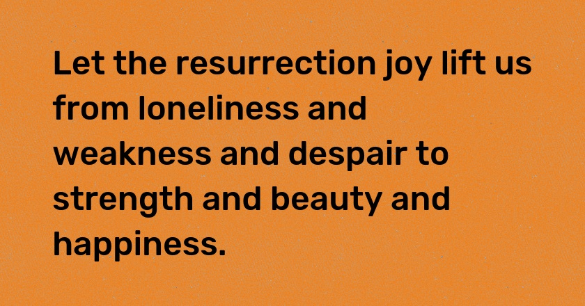 Let the resurrection joy lift us from loneliness and weakness and despair to strength and beauty and happiness.