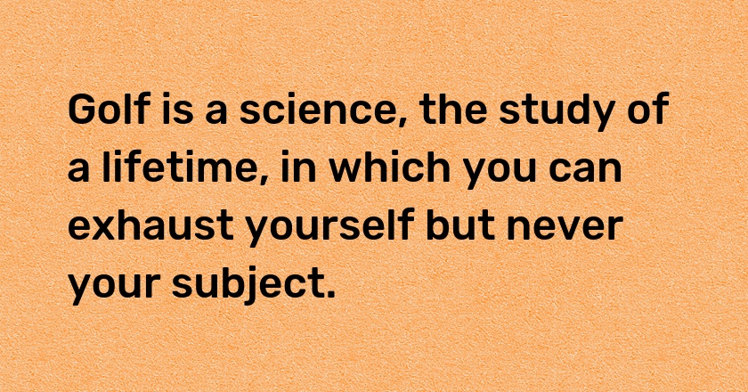 Golf is a science, the study of a lifetime, in which you can exhaust yourself but never your subject.