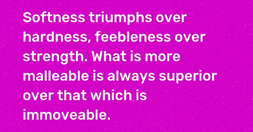 Softness triumphs over hardness, feebleness over strength. What is more malleable is always superior over that which is immoveable.