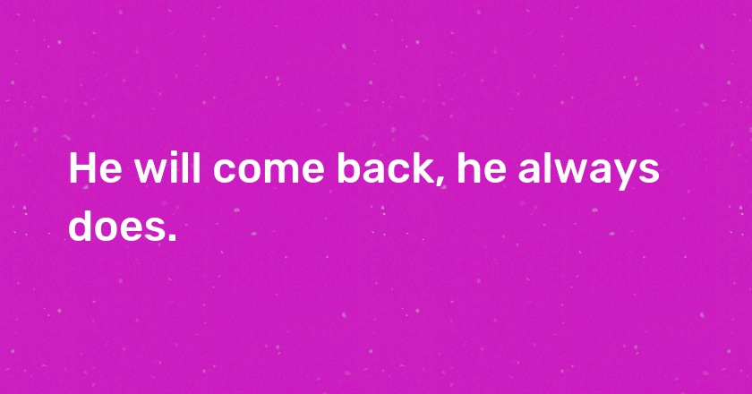 He will come back, he always does.