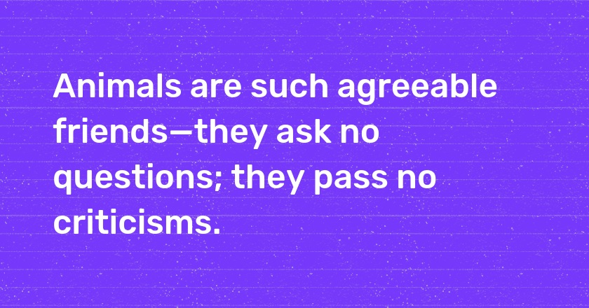 Animals are such agreeable friends—they ask no questions; they pass no criticisms.