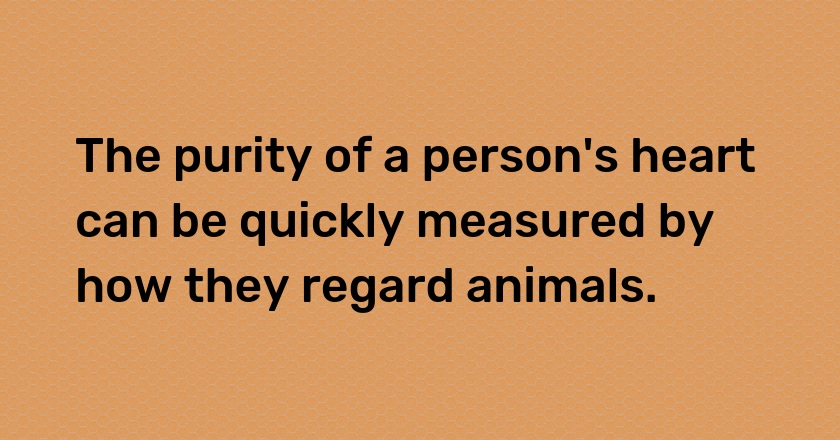 The purity of a person's heart can be quickly measured by how they regard animals.