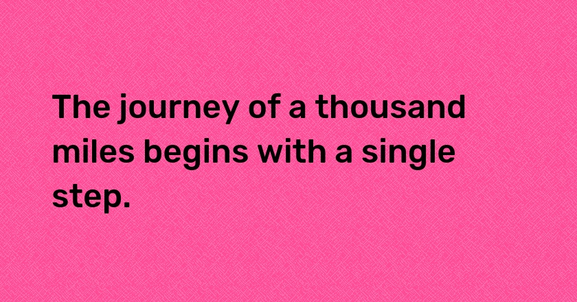 The journey of a thousand miles begins with a single step.