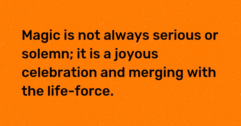 Magic is not always serious or solemn; it is a joyous celebration and merging with the life-force.