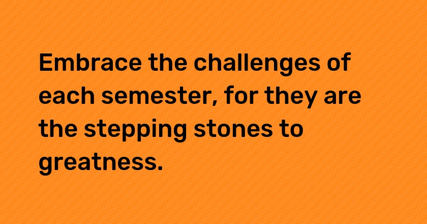 Embrace the challenges of each semester, for they are the stepping stones to greatness.