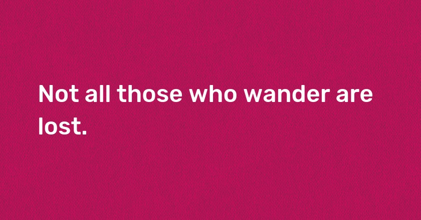 Not all those who wander are lost.