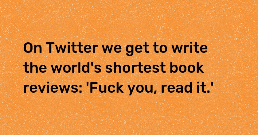 On Twitter we get to write the world's shortest book reviews: 'Fuck you, read it.'