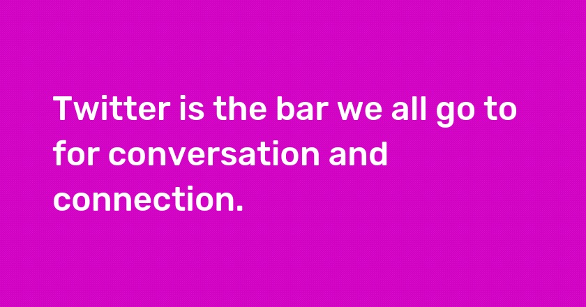 Twitter is the bar we all go to for conversation and connection.