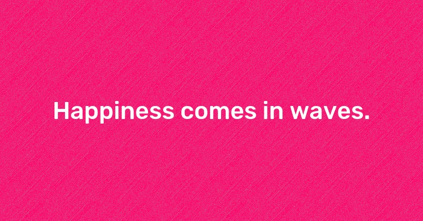 Happiness comes in waves.