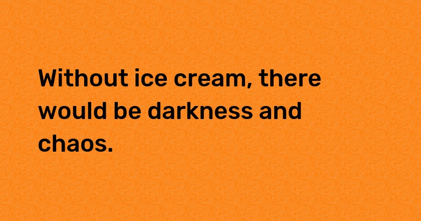 Without ice cream, there would be darkness and chaos.