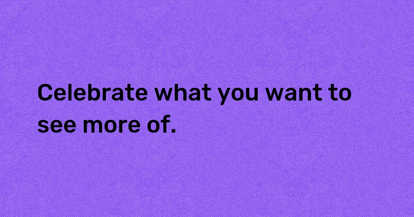 Celebrate what you want to see more of.