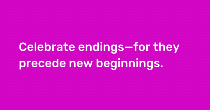 Celebrate endings—for they precede new beginnings.