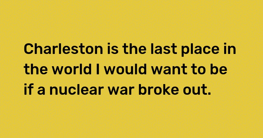 Charleston is the last place in the world I would want to be if a nuclear war broke out.