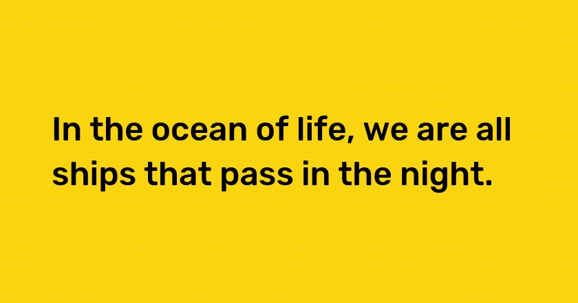 In the ocean of life, we are all ships that pass in the night.