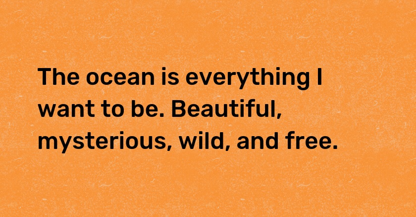 The ocean is everything I want to be. Beautiful, mysterious, wild, and free.