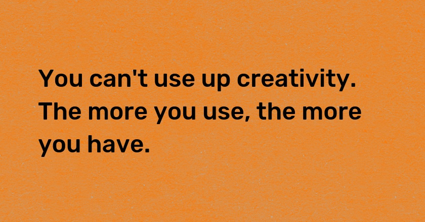 You can't use up creativity. The more you use, the more you have.